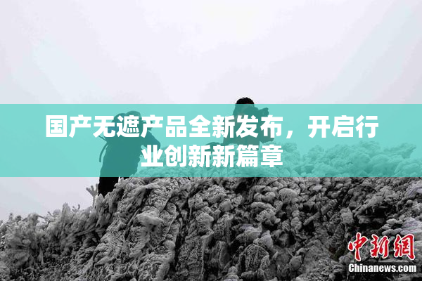 国产无遮产品全新发布，开启行业创新新篇章
