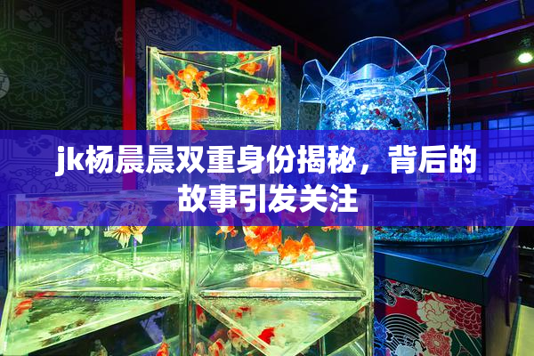 jk杨晨晨双重身份揭秘，背后的故事引发关注