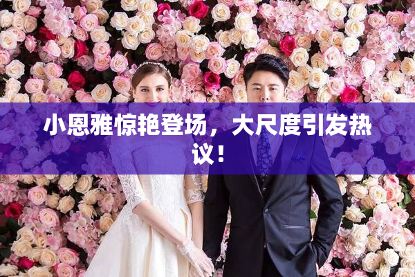 小恩雅惊艳登场，大尺度引发热议！