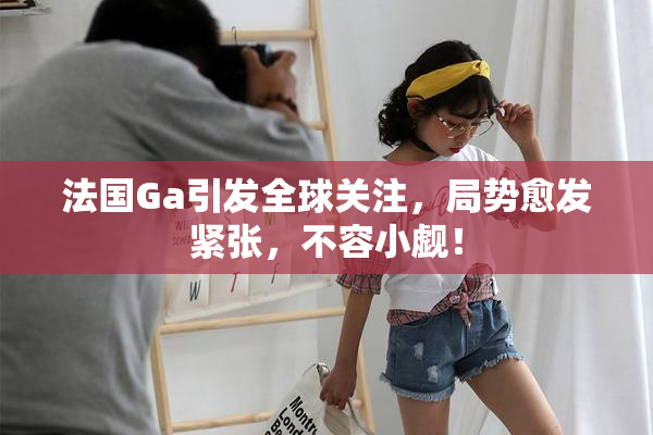 法国Ga引发全球关注，局势愈发紧张，不容小觑！