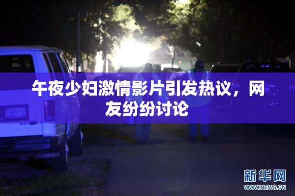 午夜少妇激情影片引发热议，网友纷纷讨论