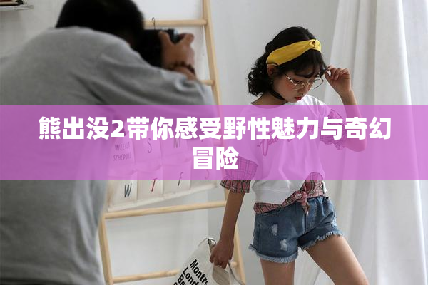 熊出没2带你感受野性魅力与奇幻冒险