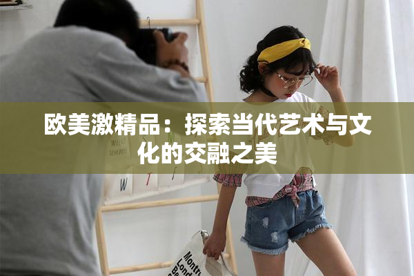 欧美激精品：探索当代艺术与文化的交融之美