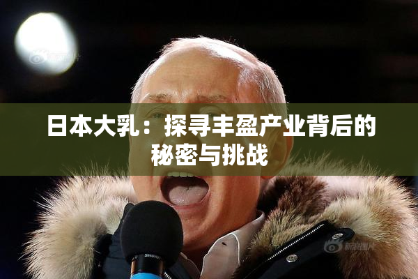 日本大乳：探寻丰盈产业背后的秘密与挑战
