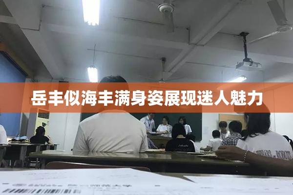 岳丰似海丰满身姿展现迷人魅力