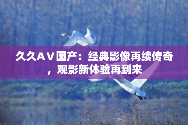 久久AⅤ国产：经典影像再续传奇，观影新体验再到来