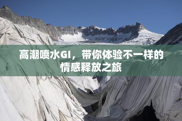 高潮喷水GI，带你体验不一样的情感释放之旅