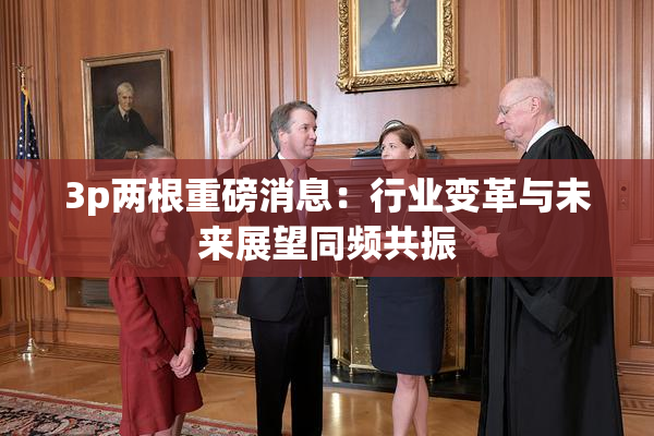 3p两根重磅消息：行业变革与未来展望同频共振