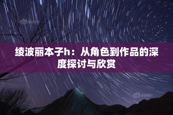 绫波丽本子h：从角色到作品的深度探讨与欣赏