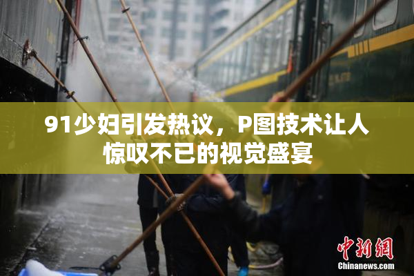 91少妇引发热议，P图技术让人惊叹不已的视觉盛宴