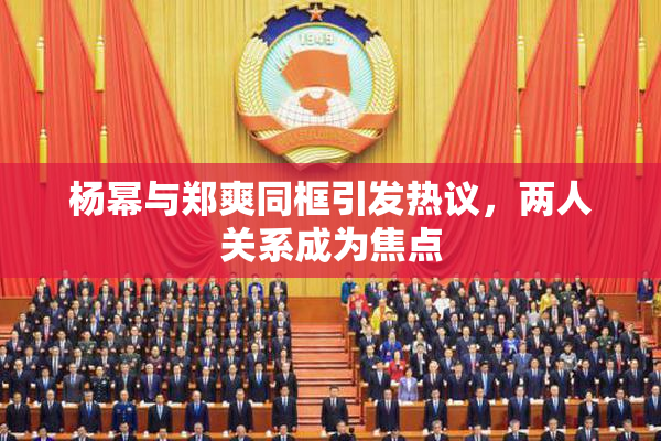 杨幂与郑爽同框引发热议，两人关系成为焦点