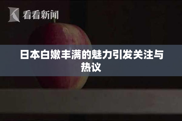 日本白嫩丰满的魅力引发关注与热议
