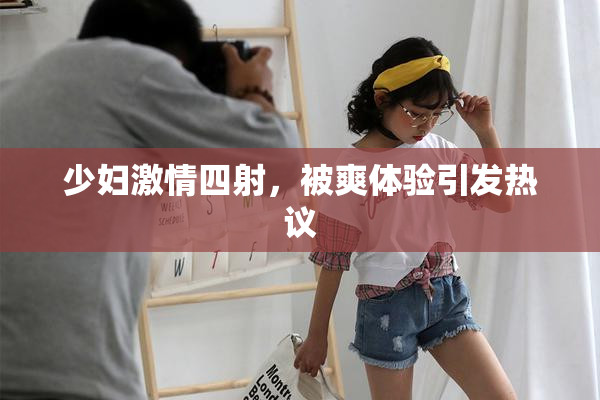 少妇激情四射，被爽体验引发热议