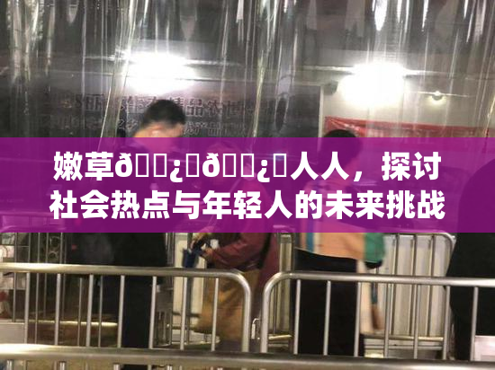 嫩草🌿‌🌿‌人人，探讨社会热点与年轻人的未来挑战
