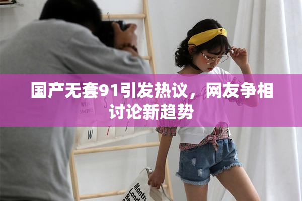 国产无套91引发热议，网友争相讨论新趋势