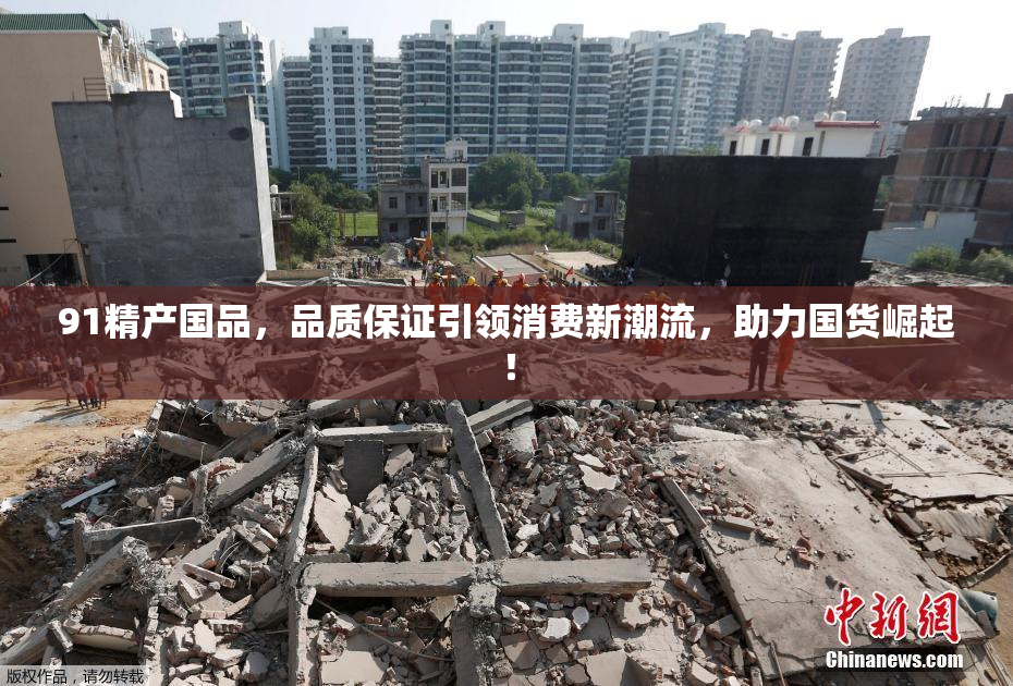 91精产国品，品质保证引领消费新潮流，助力国货崛起！