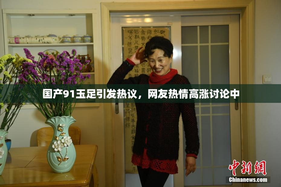 国产91玉足引发热议，网友热情高涨讨论中