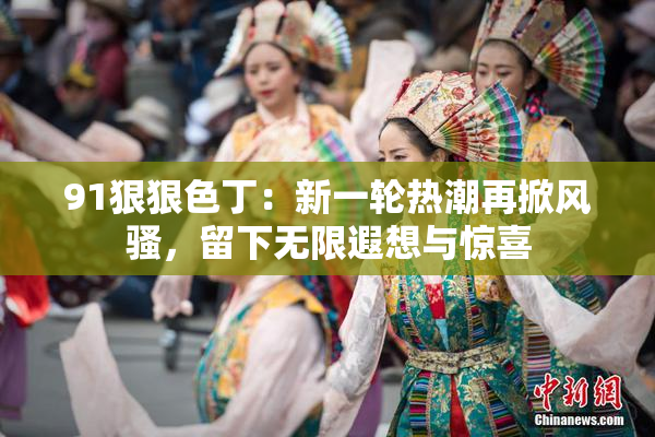 91狠狠色丁：新一轮热潮再掀风骚，留下无限遐想与惊喜