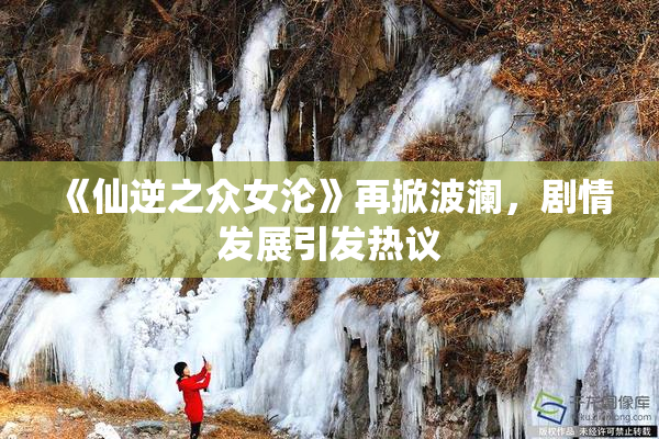 《仙逆之众女沦》再掀波澜，剧情发展引发热议