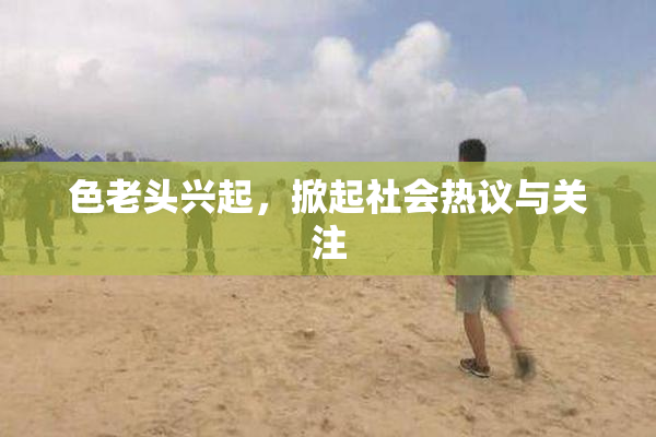 色老头兴起，掀起社会热议与关注