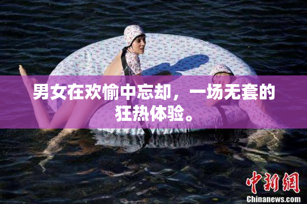 男女在欢愉中忘却，一场无套的狂热体验。