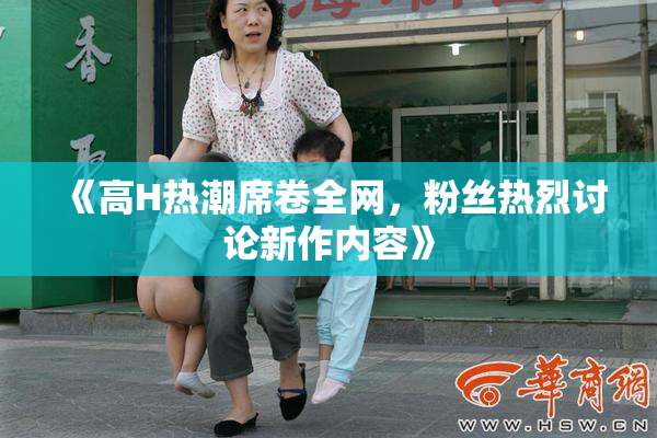 《高H热潮席卷全网，粉丝热烈讨论新作内容》