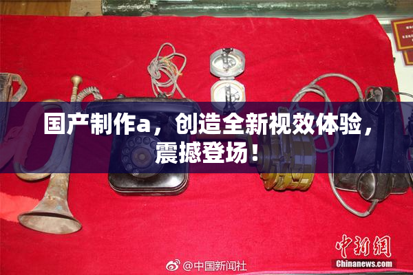 国产制作a，创造全新视效体验，震撼登场！