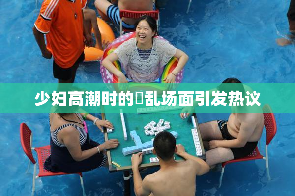 少妇高潮时的婬乱场面引发热议