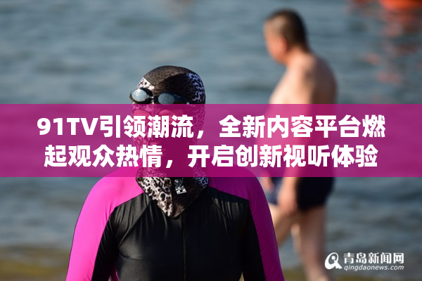 91TV引领潮流，全新内容平台燃起观众热情，开启创新视听体验