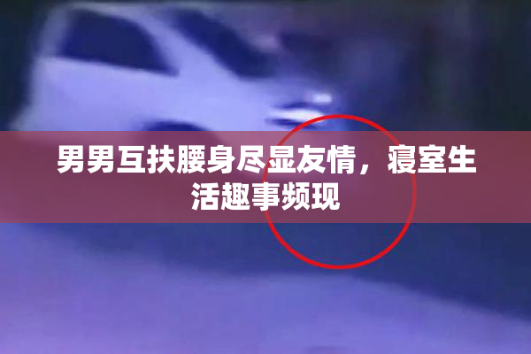 男男互扶腰身尽显友情，寝室生活趣事频现