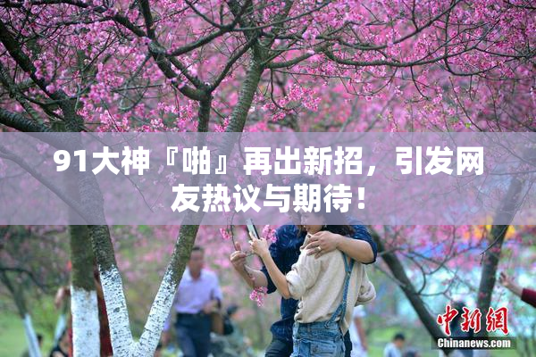 91大神『啪』再出新招，引发网友热议与期待！