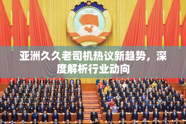 亚洲久久老司机热议新趋势，深度解析行业动向