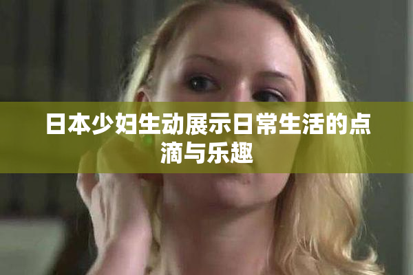 日本少妇生动展示日常生活的点滴与乐趣
