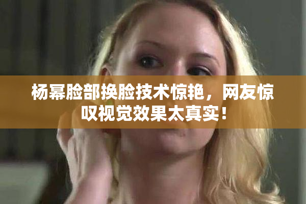 杨幂脸部换脸技术惊艳，网友惊叹视觉效果太真实！