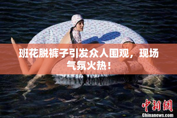 班花脱裤子引发众人围观，现场气氛火热！