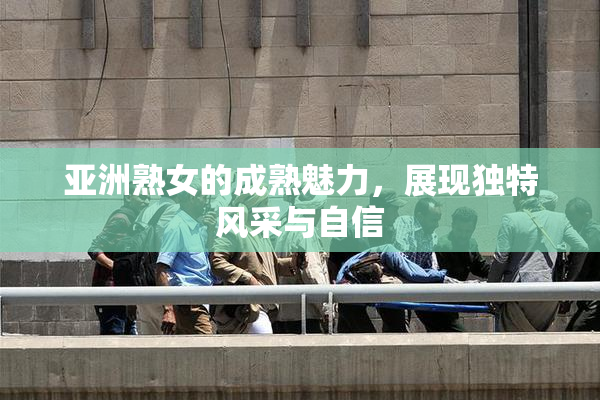 亚洲熟女的成熟魅力，展现独特风采与自信