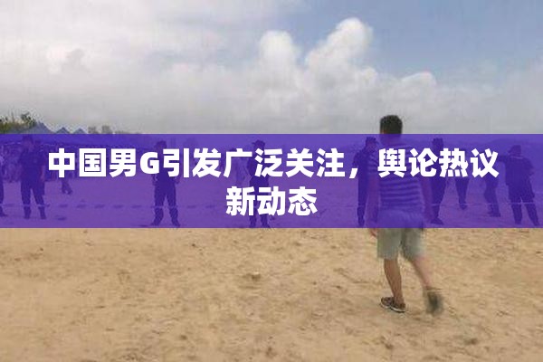 中国男G引发广泛关注，舆论热议新动态