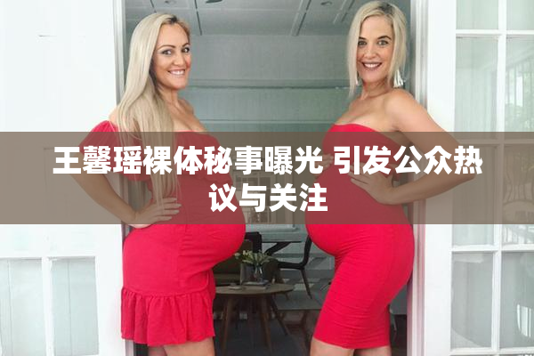 王馨瑶裸体秘事曝光 引发公众热议与关注
