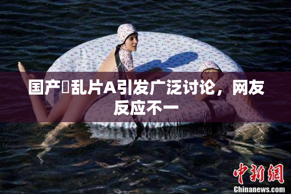 国产婬乱片A引发广泛讨论，网友反应不一