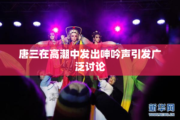 唐三在高潮中发出呻吟声引发广泛讨论