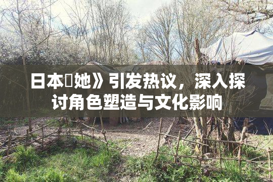 日本巜她》引发热议，深入探讨角色塑造与文化影响