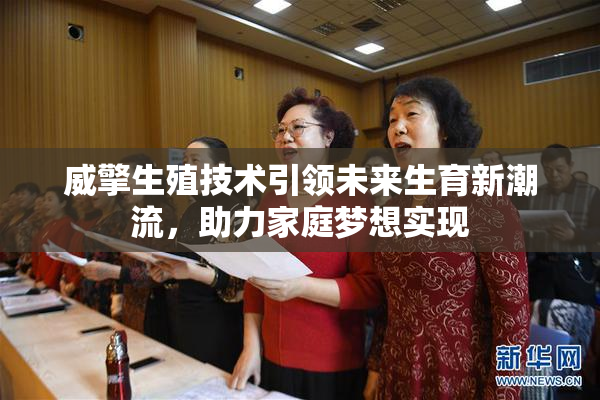 威擎生殖技术引领未来生育新潮流，助力家庭梦想实现