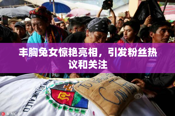丰胸兔女惊艳亮相，引发粉丝热议和关注