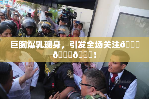 巨胸爆乳现身，引发全场关注🔞🔞🔞！