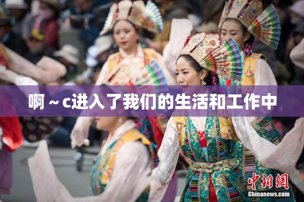 啊～c进入了我们的生活和工作中