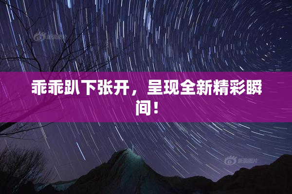 乖乖趴下张开，呈现全新精彩瞬间！