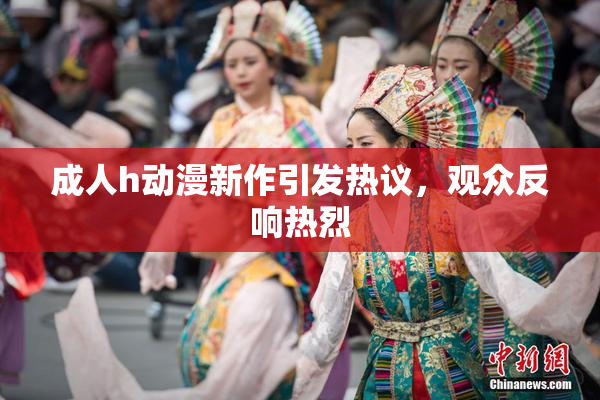 成人h动漫新作引发热议，观众反响热烈