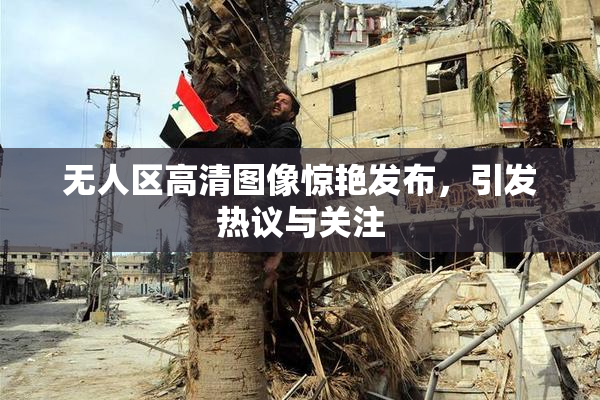 无人区高清图像惊艳发布，引发热议与关注