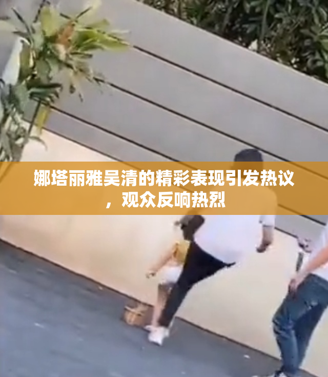 娜塔丽雅吴清的精彩表现引发热议，观众反响热烈