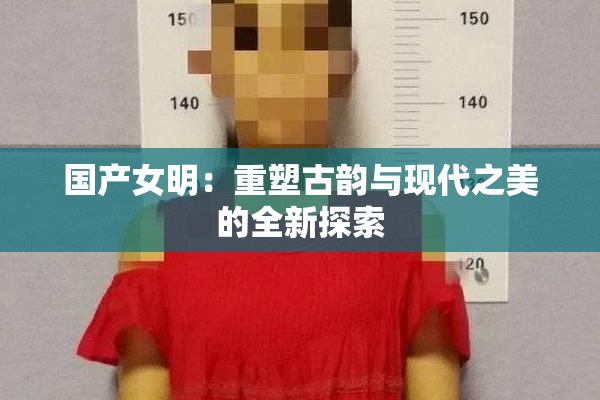 国产女明：重塑古韵与现代之美的全新探索